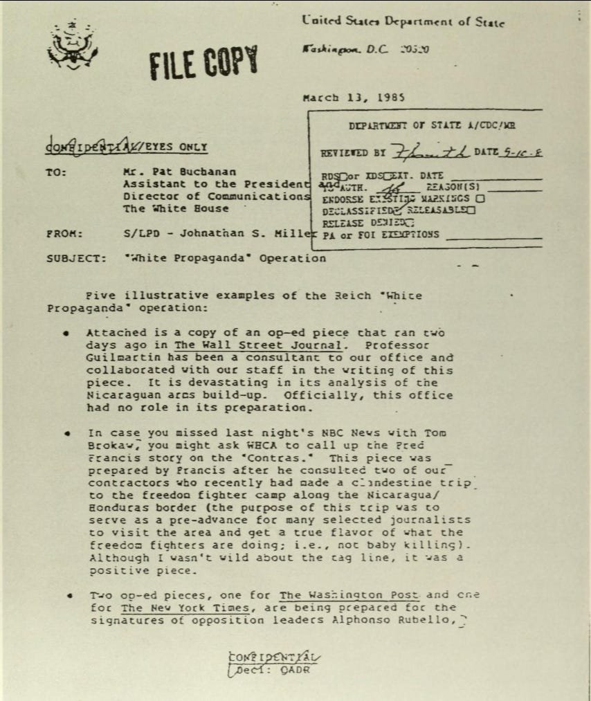A declassified "Confidential/Eyes Only" memorandum from the United States Department of State, dated March 13, 1985. It is addressed to Mr. Pat Buchanan from Johnathan S. Miller regarding a "'White Propaganda' Operation." The document lists illustrative examples of media influence, including an op-ed in The Wall Street Journal and a news story on NBC with Tom Brokaw. A declassified "Confidential/Eyes Only" memorandum from the United States Department of State, dated March 13, 1985. It is addressed to Mr. Pat Buchanan from Johnathan S. Miller regarding a "'White Propaganda' Operation." The document lists illustrative examples of media influence, including an op-ed in The Wall Street Journal and a news story on NBC with Tom Brokaw.
